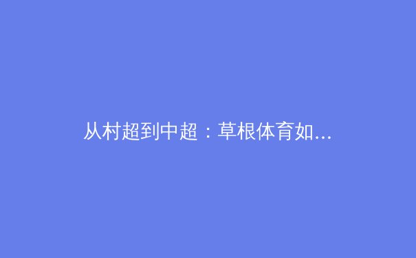 从村超到中超：草根体育如何重塑中国职业体育生态 - 2