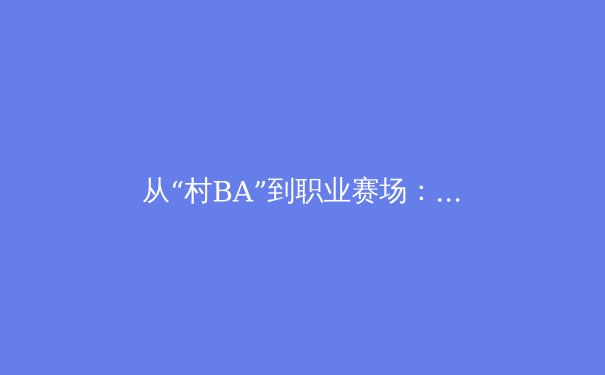 从“村BA”到职业赛场：中国体育的群众基础与职业化道路新观察