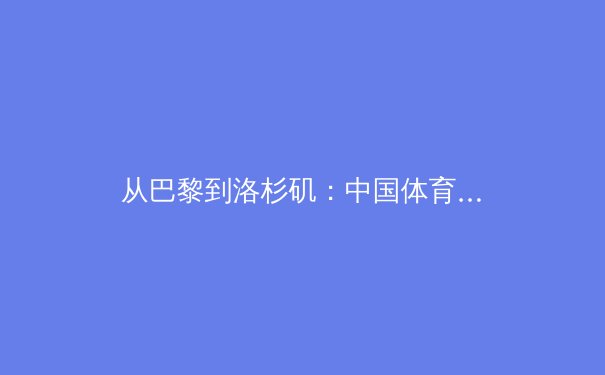 从巴黎到洛杉矶：中国体育军团的新周期挑战与机遇